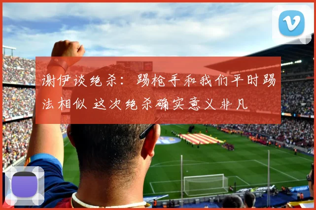 谢伊谈绝杀：踢枪手和我们平时踢法相似 这次绝杀确实意义非凡
