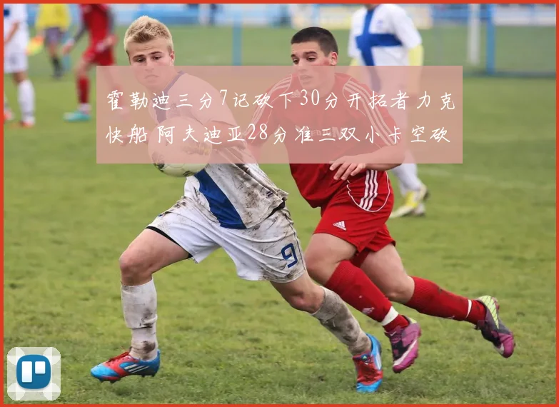 霍勒迪三分7记砍下30分开拓者力克快船 阿夫迪亚28分准三双小卡空砍28分