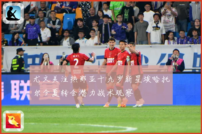 尤文关注热那亚十九岁新星埃哈托尔今夏转会潜力战术观察
