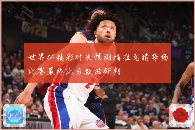 世界杯精彩对决预测精准竞猜每场比赛最终比分数据研判