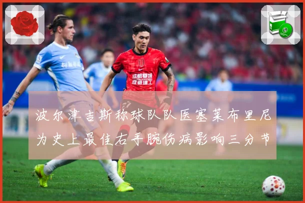 波尔津吉斯称球队队医塞莱布里尼为史上最佳右手腕伤病影响三分节赛场复盘