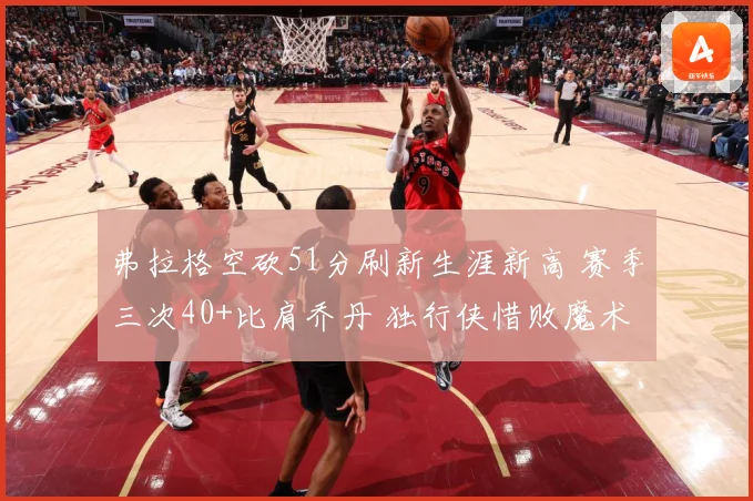 弗拉格空砍51分刷新生涯新高 赛季三次40+比肩乔丹 独行侠惜败魔术
