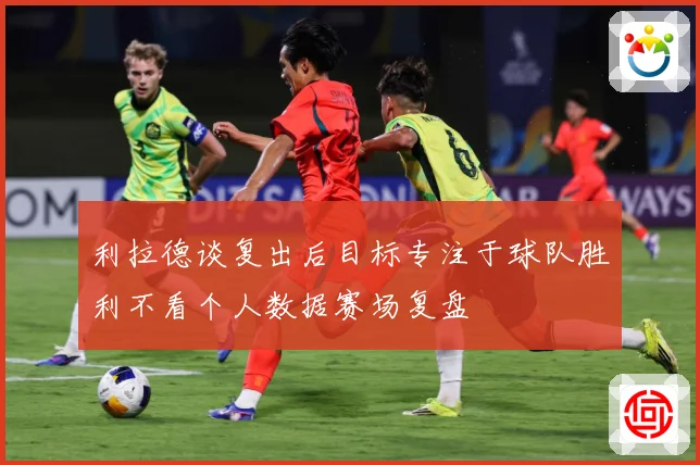 利拉德谈复出后目标专注于球队胜利不看个人数据赛场复盘