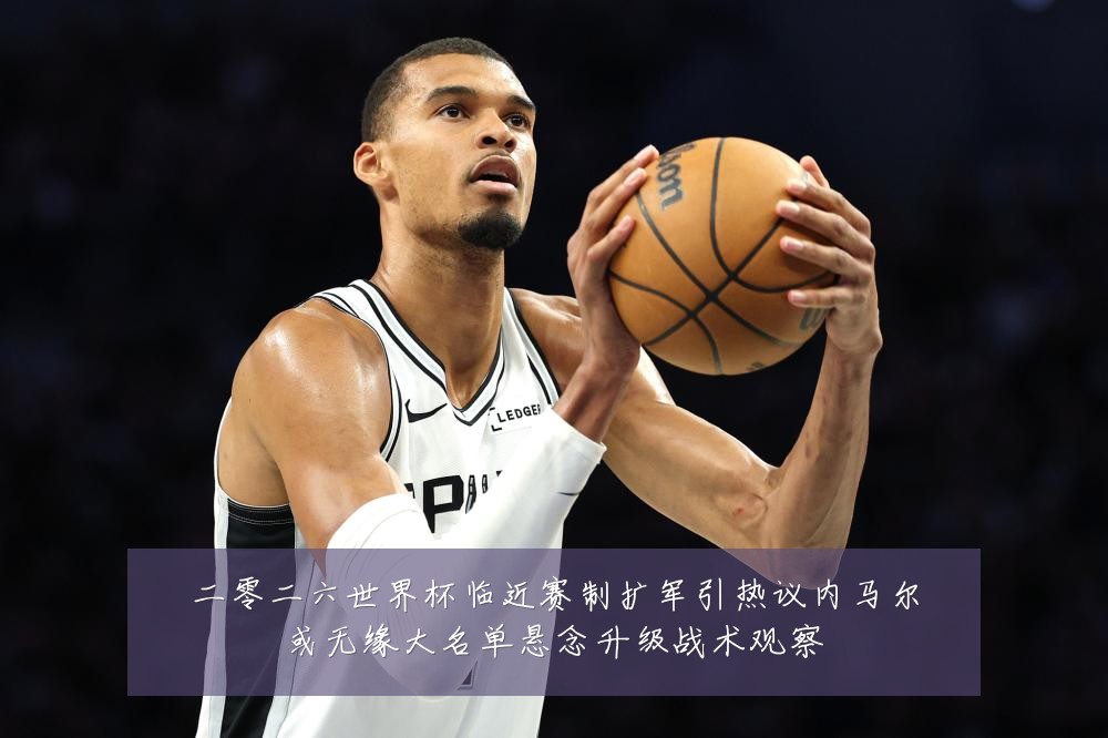 二零二六世界杯临近赛制扩军引热议内马尔或无缘大名单悬念升级战术观察
